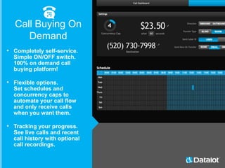 • Completely self-service.
Simple ON/OFF switch.
100% on demand call
buying platform!
• Flexible options.
Set schedules and
concurrency caps to
automate your call flow
and only receive calls
when you want them.
• Tracking your progress.
See live calls and recent
call history with optional
call recordings.
Call Buying On
Demand
 