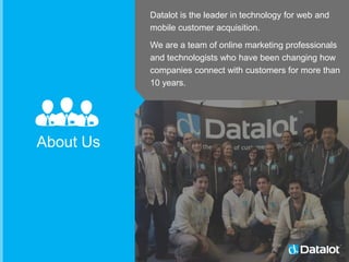 Datalot is the leader in technology for web and
mobile customer acquisition.
We are a team of online marketing professionals
and technologists who have been changing how
companies connect with customers for more than
10 years.
About Us
 