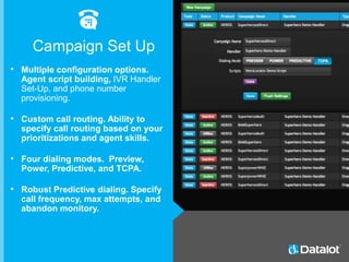 • Multiple configuration options.
Agent script building, IVR Handler
Set-Up, and phone number
provisioning.
• Custom call routing. Ability to
specify call routing based on your
prioritizations and agent skills.
• Four dialing modes. Preview,
Power, Predictive, and TCPA.
• Robust Predictive dialing. Specify
call frequency, max attempts, and
abandon monitory.
Campaign Set Up
 