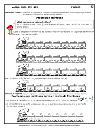Derechos reservados GOB. EDO. DE CHIHUAHUA. SEECH. MTP. Ponemos a su disposición la página http//primarias.cetechihuahua.gob.mx
APRENDIZAJE ESPERADO. Identificación de la regularidad en sucesiones con números (incluyendo números fraccionarios) que tengan progresión
aritmética, para encontrar términos faltantes o continuar la sucesión.
Progresión aritmética
 Descubre la progresión aritmética de cada situación y completa los vagones del tren con
los números que corresponden.
 Completa las siguientes progresiones aritméticas de fracciones.
APRENDIZAJE ESPERADO. Resolución de problemas que impliquen sumas o restas de fracciones comunes con denominadores diferentes.
Problemas que impliquen sumas o restas de fracciones
Resuelve este desafío con el procedimiento de productos cruzados ejemplo:
El primer término de esta sucesión es de y aumenta constantemente así hasta
terminar el trenecito.
MARZO – ABRIL 2015 - 2016 5° GRADO 13
¿Qué es una progresión aritmética?
Es un conjunto de cosas (normalmente números) una detrás de otra, en un
cierto orden.
1
6
1
4
+ 4 + 6=
24
=
10
24
1
6
1
4
5
12
51
6
5
12
32
8
4
8
12
8
7 55
7512
2 6 10 16
 