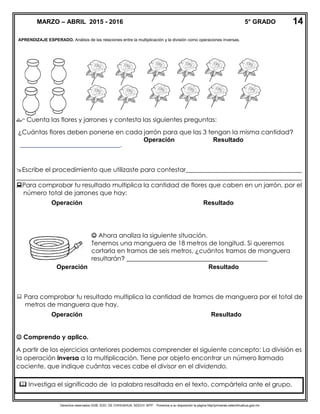 Derechos reservados GOB. EDO. DE CHIHUAHUA. SEECH. MTP. Ponemos a su disposición la página http//primarias.cetechihuahua.gob.mx
APRENDIZAJE ESPERADO. Análisis de las relaciones entre la multiplicación y la división como operaciones inversas.
 Cuenta las flores y jarrones y contesta las siguientes preguntas:
¿Cuántas flores deben ponerse en cada jarrón para que las 3 tengan la misma cantidad?
________________________________.
Escribe el procedimiento que utilizaste para contestar_____________________________________
___________________________________________________________________________________________
Para comprobar tu resultado multiplica la cantidad de flores que caben en un jarrón, por el
número total de jarrones que hay:
 Para comprobar tu resultado multiplica la cantidad de tramos de manguera por el total de
metros de manguera que hay.
 Comprendo y aplico.
A partir de los ejercicios anteriores podemos comprender el siguiente concepto: La división es
la operación inversa a la multiplicación. Tiene por objeto encontrar un número llamado
cociente, que indique cuántas veces cabe el divisor en el dividendo.
MARZO – ABRIL 2015 - 2016 5° GRADO 14
Operación Resultado
Operación Resultado
 Ahora analiza la siguiente situación.
Tenemos una manguera de 18 metros de longitud. Si queremos
cortarla en tramos de seis metros, ¿cuántos tramos de manguera
resultarán? _____________________________________________
Operación Resultado
Operación Resultado
 Investiga el significado de la palabra resaltada en el texto, compártela ante el grupo.
 