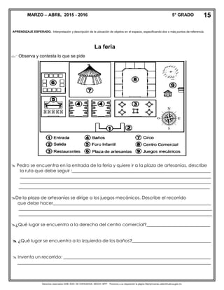 Derechos reservados GOB. EDO. DE CHIHUAHUA. SEECH. MTP. Ponemos a su disposición la página http//primarias.cetechihuahua.gob.mx
APRENDIZAJE ESPERADO. Interpretación y descripción de la ubicación de objetos en el espacio, especificando dos o más puntos de referencia.
La feria
 Observa y contesta lo que se pide
 Pedro se encuentra en la entrada de la feria y quiere ir a la plaza de artesanías, describe
la ruta que debe seguir :_______________________________________________________________
_______________________________________________________________________________________
_______________________________________________________________________________________
_______________________________________________________________________________________
De la plaza de artesanías se dirige a los juegos mecánicos. Describe el recorrido
que debe hacer________________________________________________________________________
________________________________________________________________________________________
________________________________________________________________________________________
¿Qué lugar se encuentra a la derecha del centro comercial?_____________________________
 ¿Qué lugar se encuentra a la izquierda de los baños?____________________________________
 Inventa un recorrido: ___________________________________________________________________
________________________________________________________________________________________
MARZO – ABRIL 2015 - 2016 5° GRADO 15
 