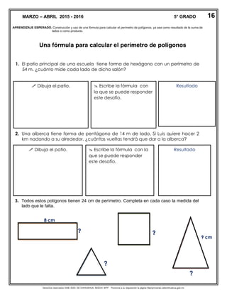 Derechos reservados GOB. EDO. DE CHIHUAHUA. SEECH. MTP. Ponemos a su disposición la página http//primarias.cetechihuahua.gob.mx
APRENDIZAJE ESPERADO. Construcción y uso de una fórmula para calcular el perímetro de polígonos, ya sea como resultado de la suma de
lados o como producto.
Una fórmula para calcular el perímetro de polígonos
1. El patio principal de una escuela tiene forma de hexágono con un perímetro de
54 m. ¿cuánto mide cada lado de dicho salón?
2. Una alberca tiene forma de pentágono de 14 m de lado. Si Luis quiere hacer 2
km nadando a su alrededor, ¿cuántas vueltas tendrá que dar a la alberca?
3. Todos estos polígonos tienen 24 cm de perímetro. Completa en cada caso la medida del
lado que le falta.
MARZO – ABRIL 2015 - 2016 5° GRADO
 Dibuja el patio.  Escribe la fórmula con
la que se puede responder
este desafío.
Resultado
 Dibuja el patio.  Escribe la fórmula con la
que se puede responder
este desafío.
Resultado
8 cm
? ?
?
9 cm
?
16
 