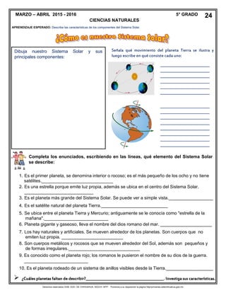Derechos reservados GOB. EDO. DE CHIHUAHUA. SEECH. MTP. Ponemos a su disposición la página http//primarias.cetechihuahua.gob.mx
APRENDIZAJE ESPERADO: Describe las características de los componentes del Sistema Solar.
Dibuja nuestro Sistema Solar y sus
principales componentes:
Señala qué movimiento del planeta Tierra se ilustra y
luego escribe en qué consiste cada uno:
____________________
____________________
____________________
____________________
____________________
____________________
_______
____________________
____________________
____________________
____________________
____________________
____________________
____________________
____________________
______
Completa los enunciados, escribiendo en las líneas, qué elemento del Sistema Solar
se describe:
1. Es el primer planeta, se denomina interior o rocoso; es el más pequeño de los ocho y no tiene
satélites._____________________________
2. Es una estrella porque emite luz propia, además se ubica en el centro del Sistema Solar.
____________________________
3. Es el planeta más grande del Sistema Solar. Se puede ver a simple vista.__________________
4. Es el satélite natural del planeta Tierra.___________________________
5. Se ubica entre el planeta Tierra y Mercurio; antiguamente se le conocía como "estrella de la
mañana".__________________________
6. Planeta gigante y gaseoso, lleva el nombre del dios romano del mar. _____________________
7. Los hay naturales y artificiales. Se mueven alrededor de los planetas. Son cuerpos que no
emiten luz propia. _________________________
8. Son cuerpos metálicos y rocosos que se mueven alrededor del Sol, además son pequeños y
de formas irregulares._____________________________
9. Es conocido como el planeta rojo; los romanos le pusieron el nombre de su dios de la guerra.
__________________________
10. Es el planeta rodeado de un sistema de anillos visibles desde la Tierra.___________________
 ¿Cuáles planetas faltan de describir?_____________________________________________. Investiga sus características.
MARZO – ABRIL 2015 - 2016 5° GRADO
CIENCIAS NATURALES
24
 