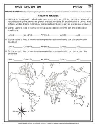 Derechos reservados GOB. EDO. DE CHIHUAHUA. SEECH. MTP. Ponemos a su disposición la página http//primarias.cetechihuahua.gob.mx
APRENDIZAJE ESPERADO. Distingue espacios agrícolas, ganaderos, forestales y pesqueros en los continentes en relación con los recursos naturales.
Recursos naturales.
Ubícate en la página 91 del Atlas del mundo, consulta las gráficas que hacen referencia a
los principales productores de granos básicos. Localiza en el planisferio a China, India,
Estados Unidos, Brasil e Indonesia y escríbeles los símbolos según los granos que producen.
 Escribe sobre la línea el nombre de un país de cada continente con alta producción
maderera.
África_________ Oceanía_________ América___________ Europa__________ Asia____________
 Escribe sobre la línea el nombre de un país de cada continente con alta producción
ganadera
África_________ Oceanía_________ América___________ Europa__________ Asia____________
 Escribe sobre la línea el nombre de un país de cada continente con alta producción
pesquera
África_________ Oceanía_________ América___________ Europa__________ Asia____________
MARZO – ABRIL 2015 - 2016 5° GRADO 26
 
