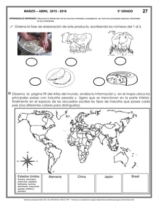 Derechos reservados GOB. EDO. DE CHIHUAHUA. SEECH. MTP. Ponemos a su disposición la página http//primarias.cetechihuahua.gob.mx/mtuie/mtuie.html
APRENDIZAJE ESPERADO. Reconoce la distribución de los recursos minerales y energéticos, así como los principales espacios industriales
en los continentes.
 Ordena la fase de elaboración de este producto, escribiendo los números del 1 al 5.
 Observa la página 99 del Atlas del mundo, analiza la información y en el mapa ubica los
principales países con industria pesada y ligera que se mencionan en la parte inferior,
finalmente en el espacio de los recuadros escribe los tipos de industria que posee cada
país (Usa diferentes colores para distinguirlos).
MARZO – ABRIL 2015 - 2016 5° GRADO 27
Estados Unidos
Acerera, cementera,
automotriz, papelera,
fertilizante, química,
alimentaria, maquinaria
pesada, textilera y
petrolera
Alemania China Japón Brasil
 