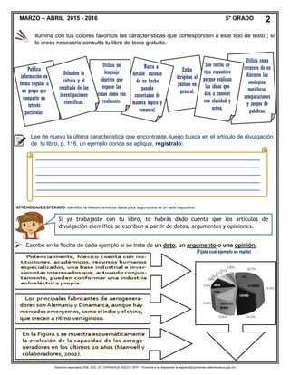 Derechos reservados GOB. EDO. DE CHIHUAHUA. SEECH. MTP. Ponemos a su disposición la página http//primarias.cetechihuahua.gob.mx

Publica
información en
forma regular a
un grupo que
comparte un
interés
particular.
Están
dirigidos al
público en
general.
Narra a
detalle sucesos
de un hecho
pasado
conectados de
manera lógica y
temporal.
Utiliza un
lenguaje
objetivo que
expone las
cosas como son
realmente.
Difunden la
cultura y el
resultado de las
investigaciones
científicas.
Utiliza como
recursos de su
discurso las
analogías,
metáforas,
comparaciones
y juegos de
palabras.
Son textos de
tipo expositivo
porque explican
las ideas que
dan a conocer
con claridad y
orden.
Lee de nuevo la última característica que encontraste, luego busca en el artículo de divulgación
de tu libro, p. 116, un ejemplo donde se aplique, regístralo:
_______________________________________________________________________
_______________________________________________________________________
_______________________________________________________________________
_______________________________________________________________________
_______________________________________________________________________
_______________________________________________________________________
________________________________________________________________
APRENDIZAJE ESPERADO: Identifica la relación entre los datos y los argumentos de un texto expositivo.
Si ya trabajaste con tu libro, te habrás dado cuenta que los artículos de
divulgación científica se escriben a partir de datos, argumentos y opiniones.
Escribe en la flecha de cada ejemplo si se trata de un dato, un argumento o una opinión.
(Fíjate cual ejemplo se repite)
MARZO – ABRIL 2015 - 2016 5° GRADO 2
Ilumina con tus colores favoritos las características que corresponden a este tipo de texto ; si
lo crees necesario consulta tu libro de texto gratuito.
 