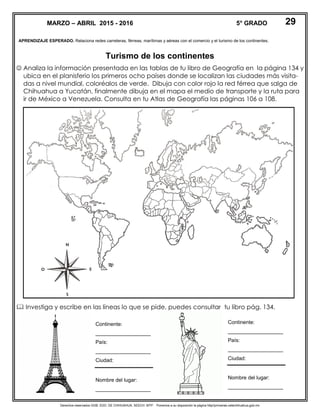Derechos reservados GOB. EDO. DE CHIHUAHUA. SEECH. MTP. Ponemos a su disposición la página http//primarias.cetechihuahua.gob.mx
APRENDIZAJE ESPERADO. Relaciona redes carreteras, férreas, marítimas y aéreas con el comercio y el turismo de los continentes.
Turismo de los continentes
 Analiza la información presentada en las tablas de tu libro de Geografía en la página 134 y
ubica en el planisferio los primeros ocho países donde se localizan las ciudades más visita-
das a nivel mundial, coloréalos de verde. Dibuja con color rojo la red férrea que salga de
Chihuahua a Yucatán, finalmente dibuja en el mapa el medio de transporte y la ruta para
ir de México a Venezuela. Consulta en tu Atlas de Geografía las páginas 106 a 108.
 Investiga y escribe en las líneas lo que se pide, puedes consultar tu libro pág. 134.
MARZO – ABRIL 2015 - 2016 5° GRADO
Continente:
___________________
País:
___________________
Ciudad:
Nombre del lugar:
___________________
29
Continente:
___________________
País:
___________________
Ciudad:
Nombre del lugar:
___________________
 