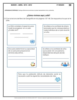 Derechos reservados GOB. EDO. DE CHIHUAHUA. SEECH. MTP. Ponemos a su disposición la página http//primarias.cetechihuahua.gob.mx
APRENDIZAJE ESPERADO. Distingue diferencias económicas en países representativos de los continentes.
¿Cómo vivimos aquí y allá?
 Con la lectura del libro de Geografía en las páginas 137-140. Da respuesta a lo que se te
pide.
La ONU considera 3 aspectos para
medir los progresos en un país.
¿Cuáles son?
____________ ____________
________________.
Se refiere a la cantidad de dinero
promedio que le correspondería a
cada individuo de un país durante
un año.
_________________________________
_________________________________
Sirve para determinar la capacidad
de un país para proporcionar
servicios educativos.
________________________________
________________________________
Se refiere a la cantidad de años
que puede vivir una persona,
dependiendo del país donde
radique.
_______________________________
_______________________________
MARZO – ABRIL 2015 - 2016 5° GRADO 30
Para que la población disfrute de bienestar social es
necesario cubrir las siguientes necesidades de vida:
__________________________________________________
__________________________________________________
__________________________________________________
 