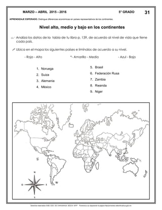 Derechos reservados GOB. EDO. DE CHIHUAHUA. SEECH. MTP. Ponemos a su disposición la página http//primarias.cetechihuahua.gob.mx
APRENDIZAJE ESPERADO. Distingue diferencias económicas en países representativos de los continentes.
Nivel alto, medio y bajo en los continentes
 Analiza los datos de la tabla de tu libro p. 139, de acuerdo al nivel de vida que tiene
cada país.
 Ubica en el mapa los siguientes países e iimínalos de acuerdo a su nivel.
- Rojo - Alto *- Amarillo - Medio - Azul - Bajo
MARZO – ABRIL 2015 - 2016 5° GRADO
1. Noruega
2. Suiza
3. Alemania
4. México
31
5. Brasil
6. Federación Rusa
7. Zambia
8. Rwanda
9. Niger
 