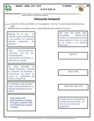 Derechos reservados GOB. EDO. DE CHIHUAHUA. SEECH. MTP. Ponemos a su disposición la página http//primarias.cetechihuahua.gob.mx
APRENDIZAJE ESPERADO. Ubica la formación de instituciones en el México posrevolucionario aplicando los términos década y años, e
identifica cambios en la distribución poblacional.
Ubicación temporal
Consulta tu libro de Historia en las páginas 112 a la 115 para responder lo que se
pide.
 Relaciona los recuadros con un color diferente de acuerdo al suceso.
Periodo en el que se
crearon nuevas instituciones
y se pusieron en práctica
diversos programas de
gobierno.
1920 a 1980.
Estos acontecimientos
marcaron una era de
modernización,
crecimiento económico y
bienestar en el país.
La agricultura, la industria, el
acceso a la educación, los
servicios de salud y de
seguridad.
En estas décadas "el
milagro mexicano", permitió
la creación de industrias e
instituciones de salud, así
como la realización de
eventos deportivos.
1940-1950-1960-1970.
A mediados, ¿de qué siglo
logró el primer presidente su
periodo de gobierno por 6
años?
Siglo XX
Estas instituciones,
organizaciones y acuerdos
se crearon a partir de 1920,
en el periodo que ocuparon
12 lustros.
SEP, PAN, PRI, ISSSTE, IMSS,
Conaliteg, Planificación
familiar ,Acuerdo de braceros
entre México y E.U.A., el voto
a la mujer y La reforma
electoral.
MARZO – ABRIL 2015 - 2016 5° GRADO
H I S T O R I A
33
 