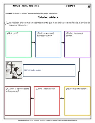 Derechos reservados GOB. EDO. DE CHIHUAHUA. SEECH. MTP. Ponemos a su disposición la página http//primarias.cetechihuahua.gob.mx
CONTENIDO. El impulso a la economía. México en el contexto de la Segunda Guerra Mundial.
Rebelión cristera
La rebelión cristera fue un acontecimiento que marca la historia de México. Contesta el
siguiente esquema .
MARZO – ABRIL 2015 - 2016 5° GRADO
Nombre del tema: _________________________________
¿Cuándo y en qué
estados ocurrió?
¿Qué pasó?
¿Quiénes participaron?¿Cómo se solucionó?
¿Cuáles fueron sus
causas?
¿Cuál es tu opinión sobre
estos sucesos?
35
 