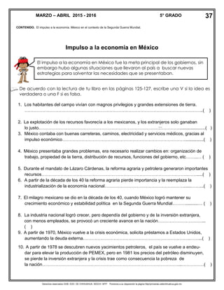 Derechos reservados GOB. EDO. DE CHIHUAHUA. SEECH. MTP. Ponemos a su disposición la página http//primarias.cetechihuahua.gob.mx
CONTENIDO. El impulso a la economía. México en el contexto de la Segunda Guerra Mundial.
Impulso a la economía en México
De acuerdo con la lectura de tu libro en las páginas 125-127, escribe una V si la idea es
verdadera o una F si es falsa.
1. Los habitantes del campo vivían con magnos privilegios y grandes extensiones de tierra.
…………………………………………………………………………………………………………..( )
2. La explotación de los recursos favorecía a los mexicanos, y los extranjeros solo ganaban
lo justo.………………………………………………………………………:::………….....................( )
3. México contaba con buenas carreteras, caminos, electricidad y servicios médicos, gracias al
impulso económico…………………………………………………………………………...............( )
4. México presentaba grandes problemas, era necesario realizar cambios en: organización de
trabajo, propiedad de la tierra, distribución de recursos, funciones del gobierno, etc……..… ( )
5. Durante el mandato de Lázaro Cárdenas, la reforma agraria y petrolera generaron importantes
recursos……………………………………………………………………………………….…….....( )
6. A partir de la década de los 40 la reforma agraria pierde importancia y la reemplaza la
industrialización de la economía nacional………………………………………………......……...( )
7. El milagro mexicano se dio en la década de los 40, cuando México logró mantener su
crecimiento económico y estabilidad política en la Segunda Guerra Mundial………..........… ( )
8. La industria nacional logró crecer, pero dependía del gobierno y de la inversión extranjera,
con menos empleados, se provocó un creciente avance en la nación…………………………...
( )
9. A partir de 1970, México vuelve a la crisis económica, solicita préstamos a Estados Unidos,
aumentando la deuda externa……………………………………………………………….……...( )
10. A partir de 1978 se descubren nuevos yacimientos petroleros, el país se vuelve a endeu-
dar para elevar la producción de PEMEX, pero en 1981 los precios del petróleo disminuyen,
se pierde la inversión extranjera y la crisis trae como consecuencia la pobreza de
la nación…………………………………………………………………………………...……………( )
MARZO – ABRIL 2015 - 2016 5° GRADO
El impulso a la economía en México fue la meta principal de los gobiernos, sin
embargo hubo algunas situaciones que llevaron al país a buscar nuevas
estrategias para solventar las necesidades que se presentaban.
37
 