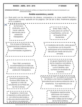 Derechos reservados GOB. EDO. DE CHIHUAHUA. SEECH. MTP. Ponemos a su disposición la página http//primarias.cetechihuahua.gob.mx
APRENDIZAJE ESPERADO. Describe la participación de México en la Segunda Guerra Mundial, el proceso de industrialización y sus
consecuencias sociales.
Ámbito económico y social.
Qué pasó con las demandas de obreros, campesinos y la clase media? Recorta y
organiza los sucesos, apóyate en las páginas 134-136 de tu libro, finalmente pégalos
en tu cuaderno.

MARZO – ABRIL 2015 - 2016 5° GRADO
Se formaron
sindicatos para
hacer valer las
demandas de la
población
trabajadora.
Con el paso el tiempo las
organizaciones independientes
manifestaron sus
inconformidades al gobierno.
El gobierno reprime estas
peticiones con fuerza y
violencia, encarceló a
Demetrio Vallejo por la huelga
de los ferrocarrileros.
Para 1960, aumenta la
inconformidad por la falta de
atención a las demandas de la
población trabajadora.
Entre 1964 y 1965,
hubo paros en centros
hospitalarios, como en
el Hospital 20 de
Noviembre.
A mediados de los 60s, varios grupos
inconformes con la situación,
participaron en la transformación
del país por medio de la lucha
armada.
Durante el gobierno de
Gustavo Díaz Ordaz, se
reprimió un mitin de
estudiantes en la Plaza de
las Tres Culturas.
Protestando por los abusos
de autoridad.
Para junio de 1971 se realizó en la ciudad
de México una marcha magisterial y
estudiantil por la democratización de la
enseñanza. Fue reprimida por Los
Halcones.
Un grupo importante fue el
de los maestros normalistas,
Genaro Vázquez Rojas y
Lucio Cabañas, que
lucharon en el estado de
Guerrero.
El gobierno intentó dar
respuesta a estas peticiones
con reformas electorales y
discursos alusivos para tratar
de calmar a la población.
41
 