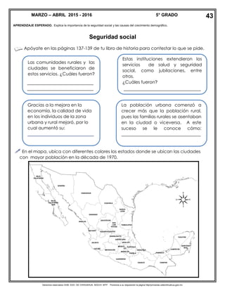 Derechos reservados GOB. EDO. DE CHIHUAHUA. SEECH. MTP. Ponemos a su disposición la página http//primarias.cetechihuahua.gob.mx
APRENDIZAJE ESPERADO. Explica la importancia de la seguridad social y las causas del crecimiento demográfico.
Seguridad social
Apóyate en las páginas 137-139 de tu libro de historia para contestar lo que se pide.
 En el mapa, ubica con diferentes colores los estados donde se ubican las ciudades
con mayor población en la década de 1970.
Las comunidades rurales y las
ciudades se beneficiaron de
estos servicios. ¿Cuáles fueron?
______________________________
______________________________
Estas instituciones extendieron los
servicios de salud y seguridad
social, como jubilaciones, entre
otros.
¿Cuáles fueron?
___________________________________
Gracias a la mejora en la
economía, la calidad de vida
en los individuos de la zona
urbana y rural mejoró, por lo
cual aumentó su:
___________________________
La población urbana comenzó a
crecer más que la población rural,
pues las familias rurales se asentaban
en la ciudad o viceversa. A este
suceso se le conoce cómo:
____________________________________
MARZO – ABRIL 2015 - 2016 5° GRADO 43
 