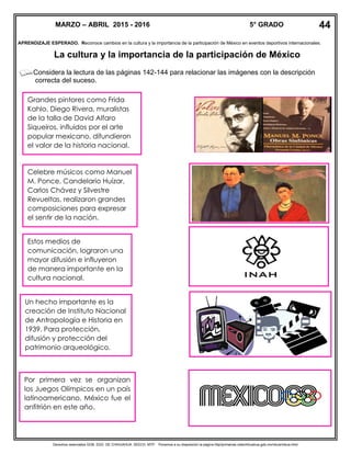Derechos reservados GOB. EDO. DE CHIHUAHUA. SEECH. MTP. Ponemos a su disposición la página http//primarias.cetechihuahua.gob.mx/mtuie/mtuie.html
APRENDIZAJE ESPERADO. Reconoce cambios en la cultura y la importancia de la participación de México en eventos deportivos internacionales.
La cultura y la importancia de la participación de México
Considera la lectura de las páginas 142-144 para relacionar las imágenes con la descripción
correcta del suceso.
MARZO – ABRIL 2015 - 2016 5° GRADO
Celebre músicos como Manuel
M. Ponce, Candelario Huízar,
Carlos Chávez y Silvestre
Revueltas, realizaron grandes
composiciones para expresar
el sentir de la nación.
Estos medios de
comunicación, lograron una
mayor difusión e influyeron
de manera importante en la
cultura nacional.
Un hecho importante es la
creación de Instituto Nacional
de Antropología e Historia en
1939. Para protección,
difusión y protección del
patrimonio arqueológico.
Por primera vez se organizan
los Juegos Olímpicos en un país
latinoamericano, México fue el
anfitrión en este año.
44
Grandes pintores como Frida
Kahlo, Diego Rivera, muralistas
de la talla de David Alfaro
Siqueiros, influidos por el arte
popular mexicano, difundieron
el valor de la historia nacional.
 