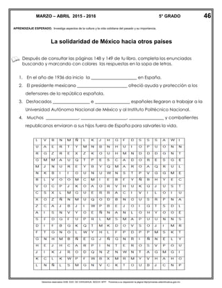 Derechos reservados GOB. EDO. DE CHIHUAHUA. SEECH. MTP. Ponemos a su disposición la página http//primarias.cetechihuahua.gob.mx
APRENDIZAJE ESPERADO. Investiga aspectos de la cultura y la vida cotidiana del pasado y su importancia.
La solidaridad de México hacia otros países
Después de consultar las páginas 148 y 149 de tu libro, completa los enunciados
buscando y marcando con colores las respuestas en la sopa de letras.
1. En el año de 1936 da inicio la _____________________ en España.
2. El presidente mexicano _______________________ ofreció ayuda y protección a los
defensores de la república española.
3. Destacados _________________ e ________________ españoles llegaron a trabajar a la
Universidad Autónoma Nacional de México y al Instituto Politécnico Nacional.
4. Muchos _______________, _____________________, ________________ y combatientes
republicanos enviaron a sus hijos fuera de España para salvarles la vida.
MARZO – ABRIL 2015 - 2016 5° GRADO 46
 