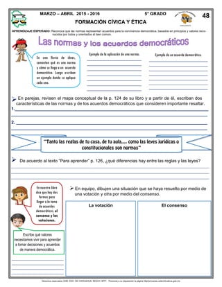 Derechos reservados GOB. EDO. DE CHIHUAHUA. SEECH. MTP. Ponemos a su disposición la página http//primarias.cetechihuahua.gob.mx
características de las normas y de los acuerdos democráticos que consideren importante resaltar.
1.________________________________________________________________________________
_________________________________________________________________________________
2. _______________________________________________________________________________
_________________________________________________________________________________

En una lluvia de ideas,
comenten qué es una norma
y cómo se llega a un acuerdo
democrático. Luego escriban
un ejemplo donde se aplique
cada una.
Ejemplo de la aplicación de una norma:
_________________________
_________________________
_________________________
_________________________
_________________________
_________________________
_________________________
_______
Ejemplo de un acuerdo democrático:
___________________________
___________________________
___________________________
___________________________
___________________________
___________________________
___________________________
_
En parejas, revisen el mapa conceptual de la p. 124 de su libro y a partir de él, escriban dos
En nuestro libro
dice que hay dos
formas para
llegar a la toma
de acuerdos
democráticos: el
consenso y las
votaciones.
En equipo, dibujen una situación que se haya resuelto por medio de
una votación y otra por medio del consenso.
La votación El consenso
Escribe qué valores
necesitamos vivir para aprender
a tomar decisiones y acuerdos
de manera democrática.
De acuerdo al texto “Para aprender” p. 126, ¿qué diferencias hay entre las reglas y las leyes?
__________________________
__________________________
__________________________
__________________________
MARZO – ABRIL 2015 - 2016 5° GRADO
FORMACIÓN CÍVICA Y ÉTICA
48
ZONA NORTE
APRENDIZAJE ESPERADO: Reconoce que las normas representan acuerdos para la convivencia democrática, basados en principios y valores reco-
nocidos por todos y orientados al bien común.
 