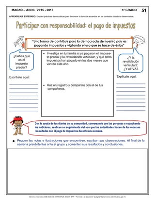 Derechos reservados GOB. EDO. DE CHIHUAHUA. SEECH. MTP. Ponemos a su disposición la página http//primarias.cetechihuahua.gob.mx

MARZO – ABRIL 2015 - 2016 5° GRADO 51
APRENDIZAJE ESPERADO: Emplea prácticas democráticas para favorecer la toma de acuerdos en los contextos donde se desenvuelve.
“Una forma de contribuir para la democracia de nuestro país es
pagando impuestos y vigilando el uso que se hace de éstos”
¿Sabes qué
es el
impuesto
predial?
¿Y la
revalidación
vehicular?,
¿Y el IVA?
 Investiga en tu familia si ya pagaron el impues-
to predial y la revalidación vehicular, y qué otros
impuestos han pagado en los dos meses que
van de este año.
 Haz un registro y compáralo con el de tus
compañeros.
Escríbelo aquí:
_________________
_________________
_________________
_________________
_________________
_________________
_________________
_________________
Explícalo aquí:
_________________
_________________
_________________
_________________
_________________
_________________
_________________
_________________
Con la ayuda de los diarios de su comunidad, conversando con las personas o escuchando
los noticieros, realicen un seguimiento del uso que las autoridades hacen de los recursos
recaudados con el pago de impuestos durante una semana.
Peguen las notas e ilustraciones que encuentren, escriban sus observaciones. Al final de la
semana preséntenlas ante el grupo y comenten sus resultados y conclusiones.
 