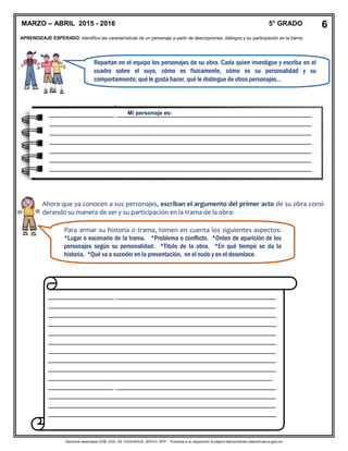 Derechos reservados GOB. EDO. DE CHIHUAHUA. SEECH. MTP. Ponemos a su disposición la página http//primarias.cetechihuahua.gob.mx
APRENDIZAJE ESPERADO: Identifica las características de un personaje a partir de descripciones, diálogos y su participación en la trama.
Repartan en el equipo los personajes de su obra. Cada quien investigue y escriba en el
cuadro sobre el suyo, cómo es físicamente, cómo es su personalidad y su
comportamiento; qué le gusta hacer, qué le distingue de otros personajes…
Ahora que ya conocen a sus personajes, escriban el argumento del primer acto de su obra consi-
derando su manera de ser y su participación en la trama de la obra:
____________________________________________________________
____________________________________________________________
____________________________________________________________
____________________________________________________________
____________________________________________________________
____________________________________________________________
____________________________________________________________
____________________________________________________________
____________________________________________________________
___________________________________________________________
____________________________________________________________
____________________________________________________________
____________________________________________________________
____________________________________________________________
____
____________________________________________________________
____________________________________________________________
MARZO – ABRIL 2015 - 2016 5° GRADO 6
_____________________________________________________________________
_____________________________________________________________________
_____________________________________________________________________
_____________________________________________________________________
_____________________________________________________________________
_____________________________________________________________________
_____________________________________________________________________
_
Mi personaje es:
Para armar su historia o trama, tomen en cuenta los siguientes aspectos:
*Lugar o escenario de la trama. *Problema o conflicto. *Orden de aparición de los
personajes según su personalidad. *Título de la obra. *En qué tiempo se da la
historia. *Qué va a suceder en la presentación, en el nudo y en el desenlace.
 