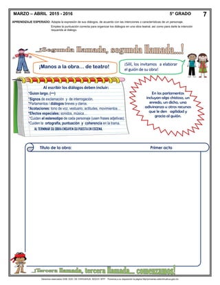 Derechos reservados GOB. EDO. DE CHIHUAHUA. SEECH. MTP. Ponemos a su disposición la página http//primarias.cetechihuahua.gob.mx
En los parlamentos
incluyan algo chistoso, un
enredo, un dicho, una
adivinanza u otros recursos
que le den agilidad y
gracia al guión.
MARZO – ABRIL 2015 - 2016 5° GRADO 7
APRENDIZAJE ESPERADO: Adapta la expresión de sus diálogos, de acuerdo con las intenciones o características de un personaje.
¡Manos a la obra… de teatro!
¡Síííí, los invitamos a elaborar
el guión de su obra!
Título de la obra: Primer acto
Al escribir los diálogos deben incluir:
*Guion largo. (─)
*Signos de exclamación y de interrogación.
*Parlamentos / diálogos breves y claros.
*Acotaciones: tono de voz, vestuario, actitudes, movimientos…
*Efectos especiales: sonidos, música…
*Cuiden el estereotipo de cada personaje (usen frases adjetivas).
*Cuiden la ortografía, puntuación y coherencia en la trama.
AL TERMINAR SU OBRA ENSAYEN SU PUESTA EN ESCENA.
Emplea la puntuación correcta para organizar los diálogos en una obra teatral, así como para darle la intención
requerida al diálogo.
 