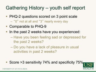 Gathering History – youth self report
 PHQ-2 questions scored on 3 point scale
– “0” not at all and “3” nearly every day
 Comparable to PHQ-9
 In the past 2 weeks have you experienced:
– Have you been feeling sad or depressed for
the past 2 weeks?
– Do you have a lack of pleasure in usual
activities in past 2 weeks?
 Score >3 sensitivity 74% and specificity 75%
 