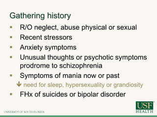 Gathering history
 R/O neglect, abuse physical or sexual
 Recent stressors
 Anxiety symptoms
 Unusual thoughts or psychotic symptoms
prodrome to schizophrenia
 Symptoms of mania now or past
 need for sleep, hypersexuality or grandiosity
 FHx of suicides or bipolar disorder
 
