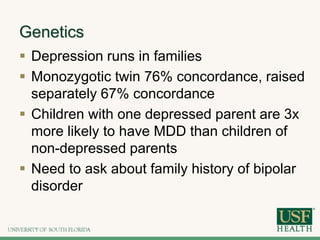 Genetics
 Depression runs in families
 Monozygotic twin 76% concordance, raised
separately 67% concordance
 Children with one depressed parent are 3x
more likely to have MDD than children of
non-depressed parents
 Need to ask about family history of bipolar
disorder
 