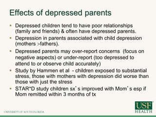 Effects of depressed parents
 Depressed children tend to have poor relationships
(family and friends) & often have depressed parents.
 Depression in parents associated with child depression
(mothers fathers).
 Depressed parents may over-report concerns (focus on
negative aspects) or under-report (too depressed to
attend to or observe child accurately)
 Study by Hammen et al - children exposed to substantial
stress, those with mothers with depression did worse than
those with just the stress
 STAR*D study children sx’s improved with Mom’s esp if
Mom remitted within 3 months of tx
 