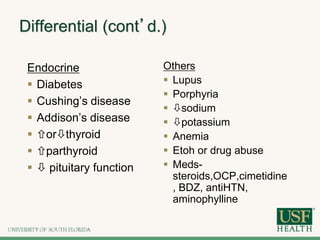 Differential (cont’d.)
Endocrine
 Diabetes
 Cushing’s disease
 Addison’s disease
 orthyroid
 parthyroid
  pituitary function
Others
 Lupus
 Porphyria
 sodium
 potassium
 Anemia
 Etoh or drug abuse
 Meds-
steroids,OCP,cimetidine
, BDZ, antiHTN,
aminophylline
 