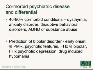 Co-morbid psychiatric disease
and differential
 40-90% co-morbid conditions – dysthymia,
anxiety disorder, disruptive behavioral
disorders, ADHD or substance abuse
 Prediction of bipolar disorder - early onset,
 PMR, psychotic features, FHx  bipolar,
FHx psychotic depression, drug induced
hypomania
 