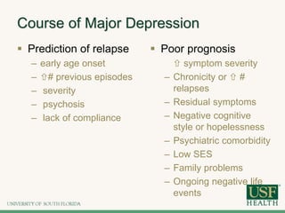 Course of Major Depression
 Prediction of relapse
– early age onset
– # previous episodes
– severity
– psychosis
– lack of compliance
 Poor prognosis
 symptom severity
– Chronicity or  #
relapses
– Residual symptoms
– Negative cognitive
style or hopelessness
– Psychiatric comorbidity
– Low SES
– Family problems
– Ongoing negative life
events
 