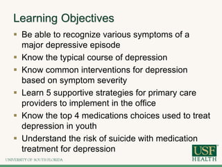 Learning Objectives
 Be able to recognize various symptoms of a
major depressive episode
 Know the typical course of depression
 Know common interventions for depression
based on symptom severity
 Learn 5 supportive strategies for primary care
providers to implement in the office
 Know the top 4 medications choices used to treat
depression in youth
 Understand the risk of suicide with medication
treatment for depression
 