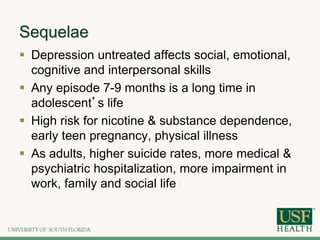 Sequelae
 Depression untreated affects social, emotional,
cognitive and interpersonal skills
 Any episode 7-9 months is a long time in
adolescent’s life
 High risk for nicotine & substance dependence,
early teen pregnancy, physical illness
 As adults, higher suicide rates, more medical &
psychiatric hospitalization, more impairment in
work, family and social life
 