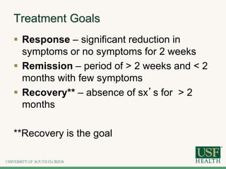 Treatment Goals
 Response – significant reduction in
symptoms or no symptoms for 2 weeks
 Remission – period of > 2 weeks and < 2
months with few symptoms
 Recovery** – absence of sx’s for > 2
months
**Recovery is the goal
 