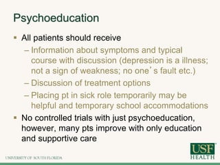 Psychoeducation
 All patients should receive
– Information about symptoms and typical
course with discussion (depression is a illness;
not a sign of weakness; no one’s fault etc.)
– Discussion of treatment options
– Placing pt in sick role temporarily may be
helpful and temporary school accommodations
 No controlled trials with just psychoeducation,
however, many pts improve with only education
and supportive care
 