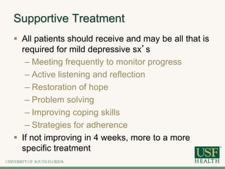 Supportive Treatment
 All patients should receive and may be all that is
required for mild depressive sx’s
– Meeting frequently to monitor progress
– Active listening and reflection
– Restoration of hope
– Problem solving
– Improving coping skills
– Strategies for adherence
 If not improving in 4 weeks, more to a more
specific treatment
 