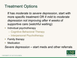 Treatment Options
If has moderate to severe depression, start with
more specific treatment OR if mild to moderate
depression not improving after 4 weeks of
supportive care (watchful waiting):
 Individual psychotherapy
– Cognitive Behavioral Therapy
– Interpersonal Psychotherapy
 Family therapy
 Medication
Severe depression – start meds and other referrals
 