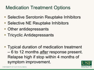 Medication Treatment Options
 Selective Serotonin Reuptake Inhibitors
 Selective NE Reuptake Inhibitors
 Other antidepressants
 Tricyclic Antidepressants
 Typical duration of medication treatment
– 6 to 12 months after response present.
Relapse high if stop within 4 months of
symptom improvement.
 