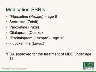 Medication-SSRIs
 *Fluoxetine (Prozac) - age 8
 Sertraline (Zoloft)
 Paroxetine (Paxil)
 Citalopram (Celexa)
 *Escitalopram (Lexapro) - age 12
 Fluvoxamine (Luvox)
*FDA approved for the treatment of MDD under age
18
 