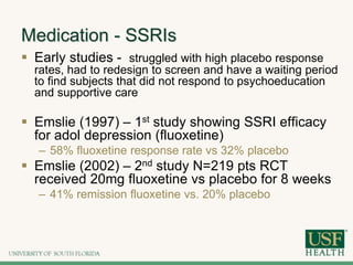 Medication - SSRIs
 Early studies - struggled with high placebo response
rates, had to redesign to screen and have a waiting period
to find subjects that did not respond to psychoeducation
and supportive care
 Emslie (1997) – 1st study showing SSRI efficacy
for adol depression (fluoxetine)
– 58% fluoxetine response rate vs 32% placebo
 Emslie (2002) – 2nd study N=219 pts RCT
received 20mg fluoxetine vs placebo for 8 weeks
– 41% remission fluoxetine vs. 20% placebo
 