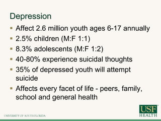 Depression
 Affect 2.6 million youth ages 6-17 annually
 2.5% children (M:F 1:1)
 8.3% adolescents (M:F 1:2)
 40-80% experience suicidal thoughts
 35% of depressed youth will attempt
suicide
 Affects every facet of life - peers, family,
school and general health
 