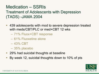 Medication – SSRIs
Treatment of Adolescents with Depression
(TADS) -JAMA 2004
 439 adolescents with mod to severe depression treated
with meds/CBT/PLC or med+CBT 12 wks
– 71% Fluox+CBT response
– 61% Fluoxetine alone
– 43% CBT
– 35% placebo
 29% had suicidal thoughts at baseline
 By week 12, suicidal thoughts down to 10% of pts
 