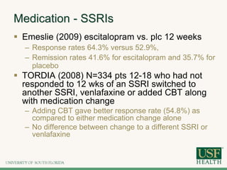 Medication - SSRIs
 Emeslie (2009) escitalopram vs. plc 12 weeks
– Response rates 64.3% versus 52.9%,
– Remission rates 41.6% for escitalopram and 35.7% for
placebo
 TORDIA (2008) N=334 pts 12-18 who had not
responded to 12 wks of an SSRI switched to
another SSRI, venlafaxine or added CBT along
with medication change
– Adding CBT gave better response rate (54.8%) as
compared to either medication change alone
– No difference between change to a different SSRI or
venlafaxine
 