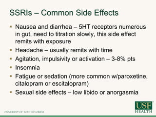 SSRIs – Common Side Effects
 Nausea and diarrhea – 5HT receptors numerous
in gut, need to titration slowly, this side effect
remits with exposure
 Headache – usually remits with time
 Agitation, impulsivity or activation – 3-8% pts
 Insomnia
 Fatigue or sedation (more common w/paroxetine,
citalopram or escitalopram)
 Sexual side effects – low libido or anorgasmia
 