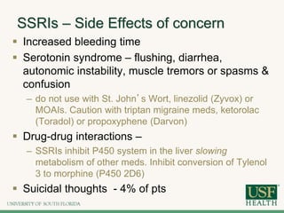 SSRIs – Side Effects of concern
 Increased bleeding time
 Serotonin syndrome – flushing, diarrhea,
autonomic instability, muscle tremors or spasms &
confusion
– do not use with St. John’s Wort, linezolid (Zyvox) or
MOAIs. Caution with triptan migraine meds, ketorolac
(Toradol) or propoxyphene (Darvon)
 Drug-drug interactions –
– SSRIs inhibit P450 system in the liver slowing
metabolism of other meds. Inhibit conversion of Tylenol
3 to morphine (P450 2D6)
 Suicidal thoughts - 4% of pts
 
