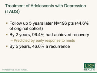Treatment of Adolescents with Depression
(TADS)
 Follow up 5 years later N=196 pts (44.6%
of original cohort)
 By 2 years, 96.4% had achieved recovery
– Predicted by early response to meds
 By 5 years, 46.6% a recurrence
 