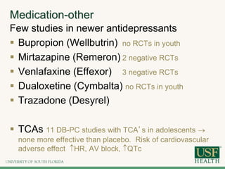 Medication-other
Few studies in newer antidepressants
 Bupropion (Wellbutrin) no RCTs in youth
 Mirtazapine (Remeron) 2 negative RCTs
 Venlafaxine (Effexor) 3 negative RCTs
 Dualoxetine (Cymbalta) no RCTs in youth
 Trazadone (Desyrel)
 TCAs 11 DB-PC studies with TCA’s in adolescents 
none more effective than placebo. Risk of cardiovascular
adverse effect HR, AV block, QTc
 