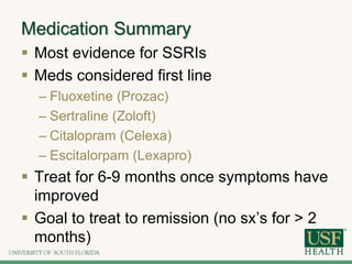 Medication Summary
 Most evidence for SSRIs
 Meds considered first line
– Fluoxetine (Prozac)
– Sertraline (Zoloft)
– Citalopram (Celexa)
– Escitalorpam (Lexapro)
 Treat for 6-9 months once symptoms have
improved
 Goal to treat to remission (no sx’s for > 2
months)
 
