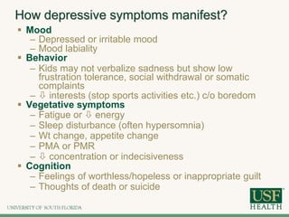 How depressive symptoms manifest?
 Mood
– Depressed or irritable mood
– Mood labiality
 Behavior
– Kids may not verbalize sadness but show low
frustration tolerance, social withdrawal or somatic
complaints
–  interests (stop sports activities etc.) c/o boredom
 Vegetative symptoms
– Fatigue or  energy
– Sleep disturbance (often hypersomnia)
– Wt change, appetite change
– PMA or PMR
–  concentration or indecisiveness
 Cognition
– Feelings of worthless/hopeless or inappropriate guilt
– Thoughts of death or suicide
 